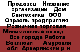 Продавец › Название организации ­ Дом Сантехники, ООО › Отрасль предприятия ­ Розничная торговля › Минимальный оклад ­ 1 - Все города Работа » Вакансии   . Амурская обл.,Архаринский р-н